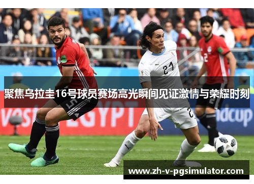 聚焦乌拉圭16号球员赛场高光瞬间见证激情与荣耀时刻