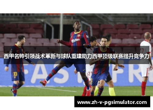 西甲名帅引领战术革新与球队重建助力西甲顶级联赛提升竞争力