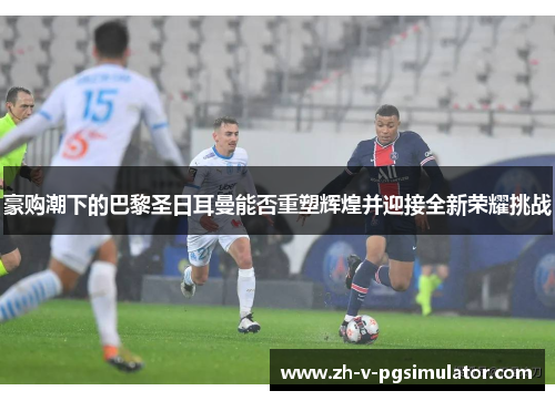 豪购潮下的巴黎圣日耳曼能否重塑辉煌并迎接全新荣耀挑战 豪购潮下的巴黎圣日耳曼能否重塑辉煌并迎接全新荣耀挑战