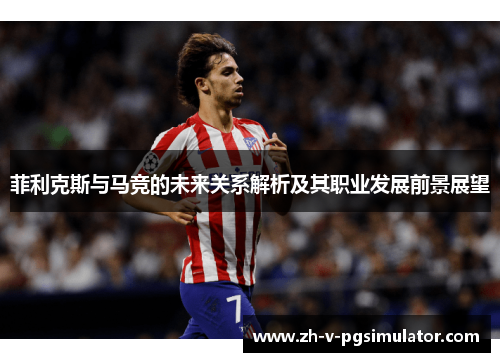 菲利克斯与马竞的未来关系解析及其职业发展前景展望 菲利克斯与马竞的未来关系解析及其职业发展前景展望